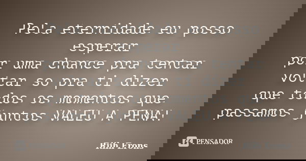 Pela eternidade eu posso esperar por uma chance pra tentar voltar so pra ti dizer que todos os momentos que passamos juntos VALEU A PENA!... Frase de Riih Erons.
