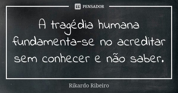 A tragédia humana fundamenta-se no acreditar sem conhecer e não saber.... Frase de Rikardo Ribeiro.