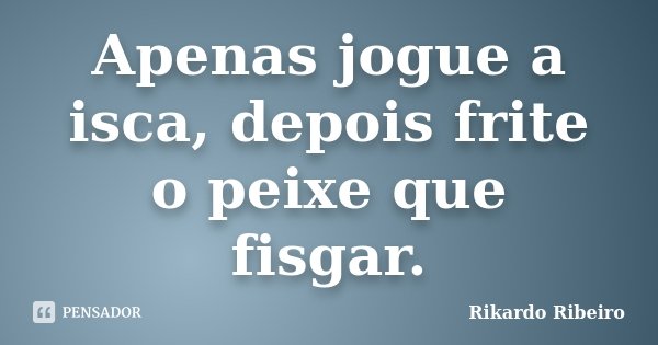 Apenas jogue a isca, depois frite o peixe que fisgar.... Frase de Rikardo Ribeiro.