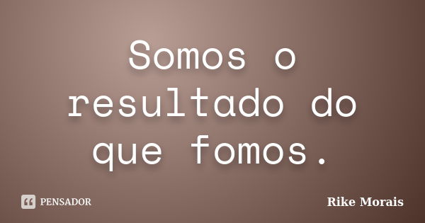 Somos o resultado do que fomos.... Frase de Rike Morais.