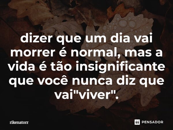 dizer que um dia vai morrer é normal, mas a vida é tão insignificante que você nunca diz que vai "viver".⁠... Frase de Rikenatorr.