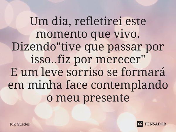 ⁠Um dia, refletirei este momento que vivo. Dizendo"tive que passar por isso..fiz por merecer" E um leve sorriso se formará em minha face contemplando ... Frase de Rik Guedes.