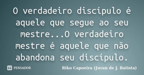 O verdadeiro discípulo é aquele que segue ao seu mestre...O verdadeiro mestre é aquele que não abandona seu discípulo.... Frase de Riko Capoeira (Juvan de J. Batista).