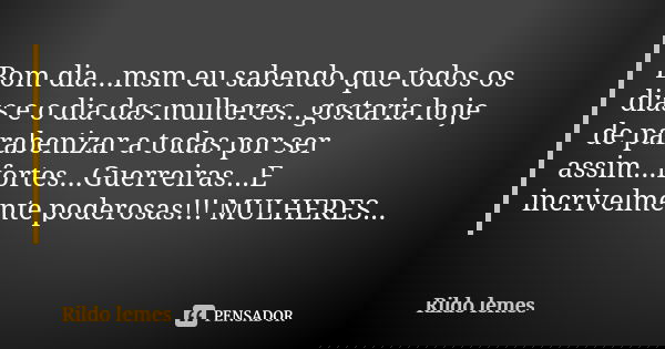Bom dia...msm eu sabendo que todos os dias e o dia das mulheres...gostaria hoje de parabenizar a todas por ser assim...fortes...Guerreiras...E incrivelmente pod... Frase de Rildo Lemes.
