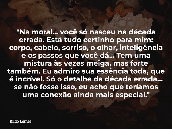 "Na moral... você só nasceu na década errada. Está tudo certinho para mim: corpo, cabelo, sorriso, o olhar, inteligência e os passos que você dá... Tem uma... Frase de Rildo Lemes.