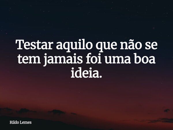 Testar aquilo que não se tem jamais foi uma boa ideia.... Frase de Rildo Lemes.