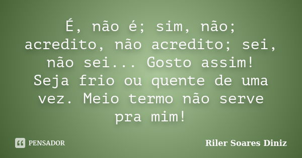 É, não é; sim, não; acredito, não acredito; sei, não sei... Gosto assim! Seja frio ou quente de uma vez. Meio termo não serve pra mim!... Frase de Riler Soares Diniz.