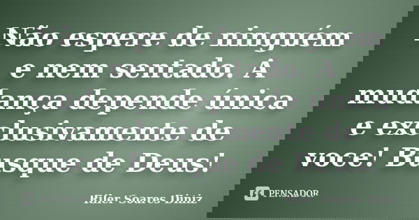 Não espere de ninguém e nem sentado. A mudança depende única e exclusivamente de voce! Busque de Deus!... Frase de Riler Soares Diniz.