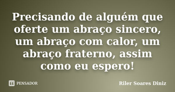 Precisando de alguém que oferte um abraço sincero, um abraço com calor, um abraço fraterno, assim como eu espero!... Frase de Riler Soares Diniz.