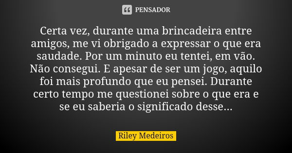 Certa vez, durante uma brincadeira entre amigos, me vi obrigado a expressar o que era saudade. Por um minuto eu tentei, em vão. Não consegui. E apesar de ser um... Frase de Riley Medeiros.