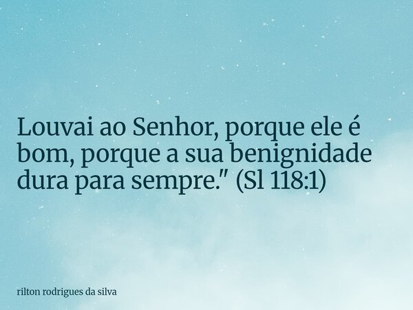 Louvai ao Senhor, porque ele é bom, porque a sua benignidade dura para sempre." (Sl 118:1)... Frase de rilton rodrigues da silva.