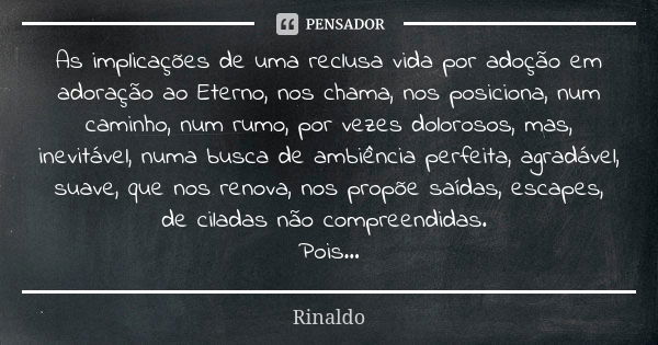 As implicações de uma reclusa vida por adoção em adoração ao Eterno, nos chama, nos posiciona, num caminho, num rumo, por vezes dolorosos, mas, inevitável, numa... Frase de Rinaldo.