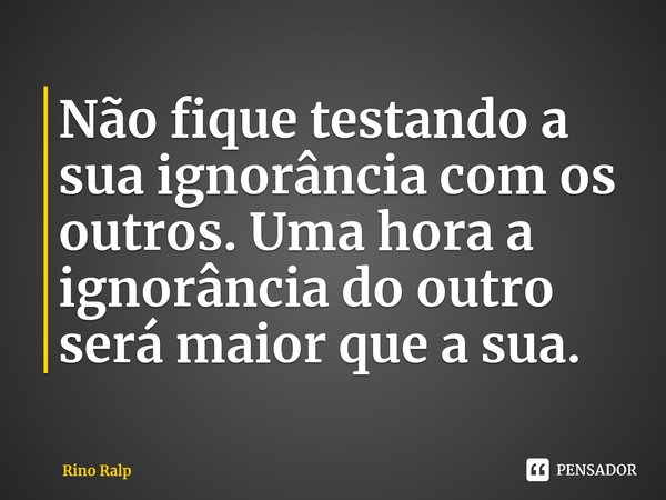 ⁠Não fique testando a sua ignorância com os outros. Uma hora a ignorância do outro será maior que a sua.... Frase de Rino Ralp.