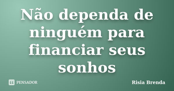 Não dependa de ninguém para financiar seus sonhos... Frase de Risia Brenda.