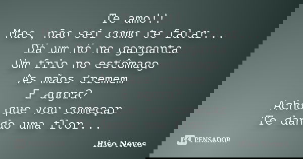 Te amo!! Mas, não sei como te falar... Dá um nó na garganta Um frio no estômago As mãos tremem E agora? Acho que vou começar Te dando uma flor...... Frase de Riso Neves.
