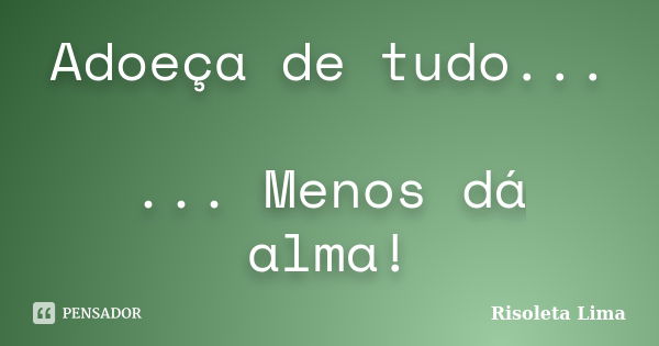 Adoeça de tudo... ... Menos dá alma!... Frase de Risoleta Lima.