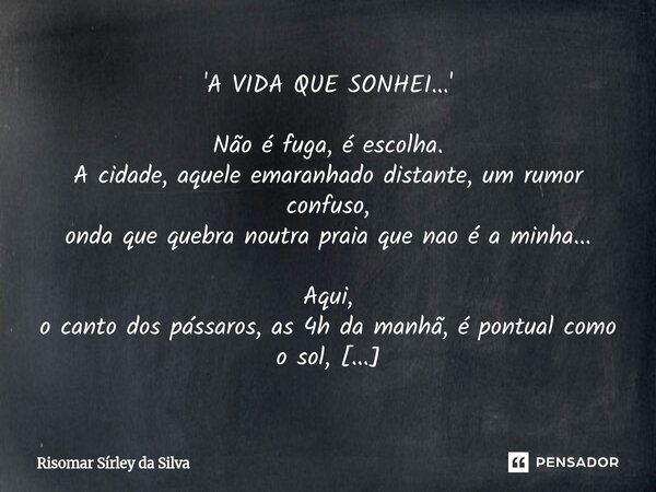 'A VIDA QUE SONHEI...' Não é fuga, é escolha. A cidade, aquele emaranhado distante, um rumor confuso, onda que quebra noutra praia que nao é a minha... Aqui, o... Frase de Risomar Sírley da Silva.