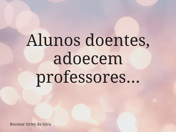Alunos doentes, adoecem professores...... Frase de Risomar Sírley da Silva.