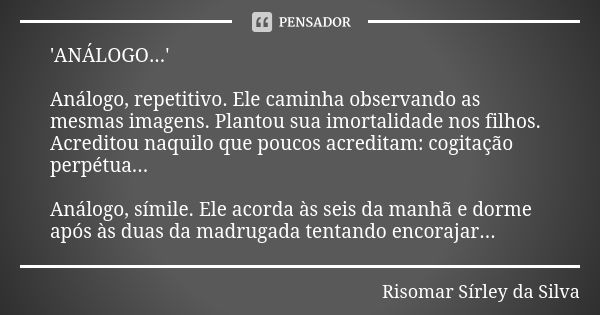 'ANÁLOGO...' Análogo, repetitivo. Ele caminha observando as mesmas imagens. Plantou sua imortalidade nos filhos. Acreditou naquilo que poucos acreditam: cogitaç... Frase de Risomar Sírley da Silva.