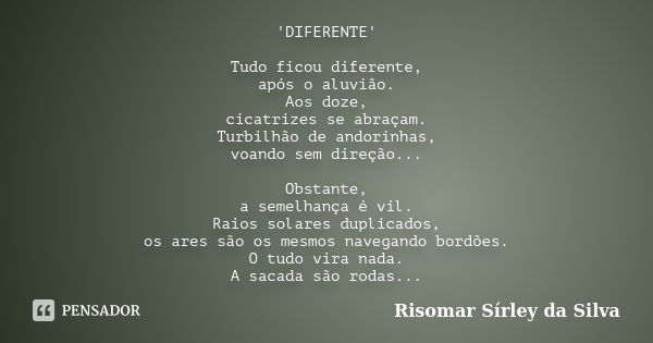 'DIFERENTE' Tudo ficou diferente, após o aluvião. Aos doze, cicatrizes se abraçam. Turbilhão de andorinhas, voando sem direção... Obstante, a semelhança é vil. ... Frase de Risomar Sírley da Silva.