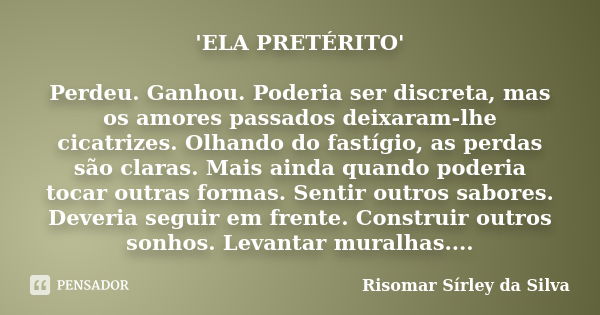 'ELA PRETÉRITO' Perdeu. Ganhou. Poderia ser discreta, mas os amores passados deixaram-lhe cicatrizes. Olhando do fastígio, as perdas são claras. Mais ainda quan... Frase de Risomar Sírley da Silva.