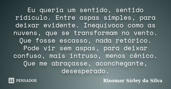 Eu queria um sentido, sentido ridículo. Entre aspas simples, para deixar evidente. Inequívoco como as nuvens, que se transformam no vento. Que fosse escasso, na... Frase de Risomar Sírley da Silva.