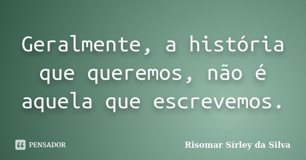 Geralmente, a história que queremos, não é aquela que escrevemos.... Frase de Risomar Sírley da Silva.