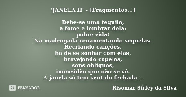 'JANELA II' - [Fragmentos...] Bebe-se uma tequila, a fome é lembrar dela: pobre vida! Na madrugada ornamentando sequelas. Recriando canções, há de se sonhar com... Frase de Risomar Sírley da Silva.