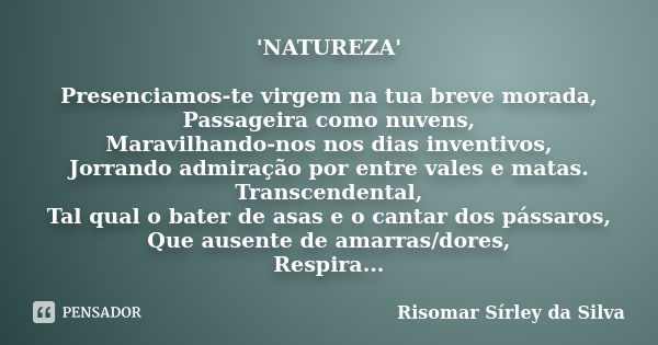 'NATUREZA' Presenciamos-te virgem na tua breve morada, Passageira como nuvens, Maravilhando-nos nos dias inventivos, Jorrando admiração por entre vales e matas.... Frase de Risomar Sírley da Silva.