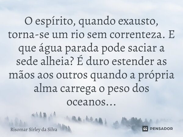 O espírito, quando exausto, torna-se um rio sem correnteza. E que água parada pode saciar a sede alheia? É duro estender as mãos aos outros quando a própria a... Frase de Risomar Sírley da Silva.