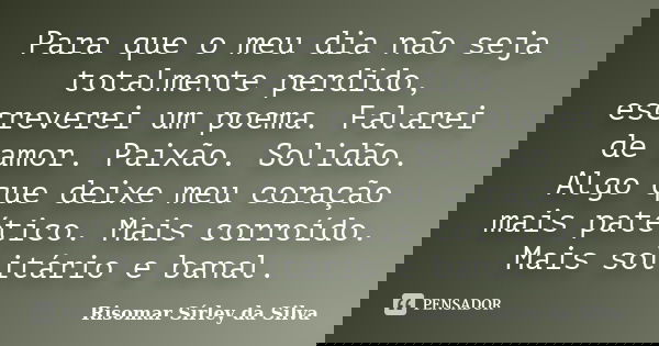 Para que o meu dia não seja totalmente perdido, escreverei um poema. Falarei de amor. Paixão. Solidão. Algo que deixe meu coração mais patético. Mais corroído. ... Frase de Risomar Sírley da Silva.