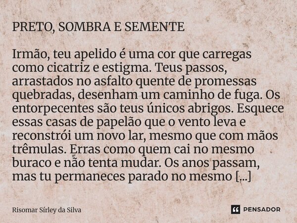 PRETO, SOMBRA E SEMENTE Irmão, teu apelido é uma cor que carregas como cicatriz e estigma. Teus passos, arrastados no asfalto quente de promessas quebradas, de... Frase de Risomar Sírley da Silva.