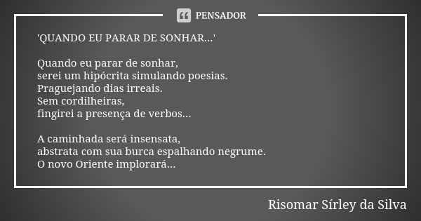 'QUANDO EU PARAR DE SONHAR...' Quando eu parar de sonhar, serei um hipócrita simulando poesias. Praguejando dias irreais. Sem cordilheiras, fingirei a presença ... Frase de Risomar Sírley da Silva.