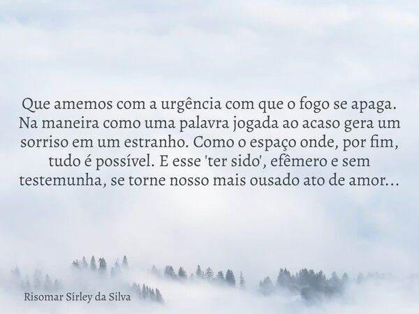 Que amemos com a urgência com que o fogo se apaga. Na maneira como uma palavra jogada ao acaso gera um sorriso em um estranho. Como o espaço onde, por fim, tudo... Frase de Risomar Sírley da Silva.
