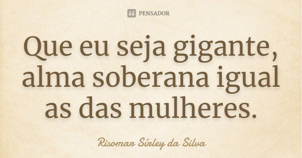 Que eu seja gigante, alma soberana igual as das mulheres.... Frase de Risomar Sirley da Silva.