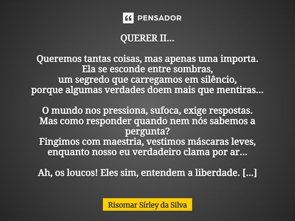 QUERER II... Queremos tantas coisas, mas apenas uma importa. Ela se esconde entre sombras, um segredo que carregamos em silêncio, porque algumas verdades doem ... Frase de Risomar Sírley da Silva.