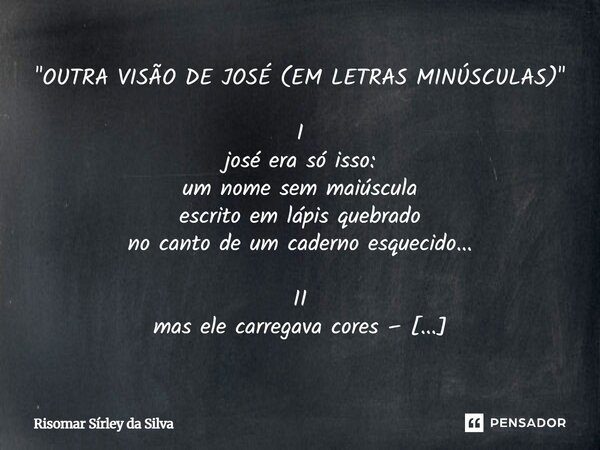 "OUTRA VISÃO DE JOSÉ (EM LETRAS MINÚSCULAS)" I josé era só isso: um nome sem maiúscula escrito em lápis quebrado no canto de um caderno esquecido... ... Frase de Risomar Sírley da Silva.