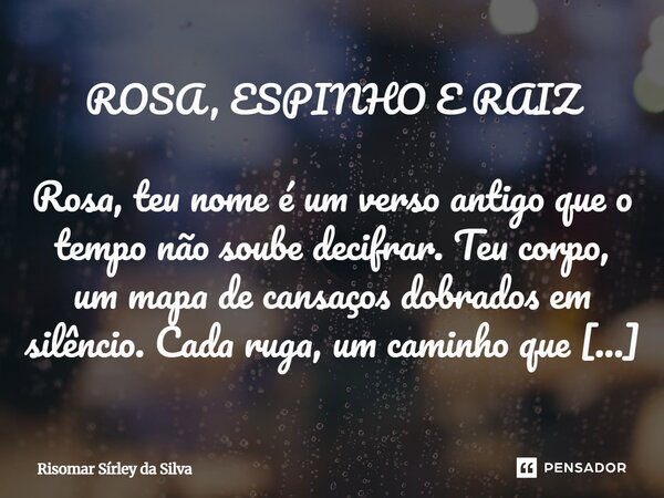 ROSA, ESPINHO E RAIZ Rosa, teu nome é um verso antigo que o tempo não soube decifrar. Teu corpo, um mapa de cansaços dobrados em silêncio. Cada ruga, um caminh... Frase de Risomar Sírley da Silva.
