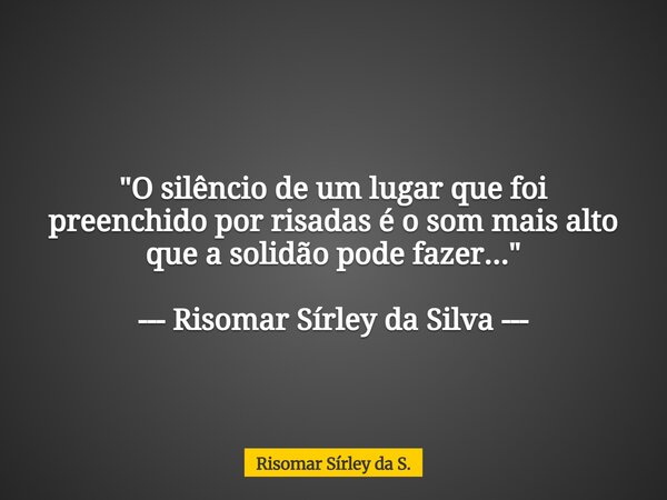 "O silêncio de um lugar que foi preenchido por risadas é o som mais alto que a solidão pode fazer..." --- Risomar Sírley da Silva ---... Frase de Risomar Sírley da S..