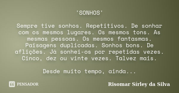 'SONHOS' Sempre tive sonhos. Repetitivos. De sonhar com os mesmos lugares. Os mesmos tons. As mesmas pessoas. Os mesmos fantasmas. Paisagens duplicadas. Sonhos ... Frase de Risomar Sírley da Silva.