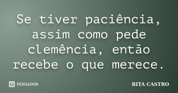 Se tiver paciência, assim como pede clemência, então recebe o que merece.... Frase de Rita Castro.