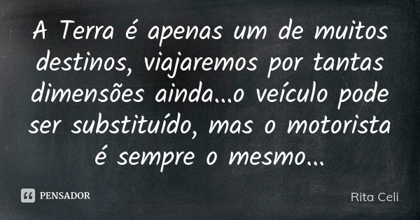 A Terra é apenas um de muitos destinos, viajaremos por tantas dimensões ainda...o veículo pode ser substituído, mas o motorista é sempre o mesmo...... Frase de Rita Celi.