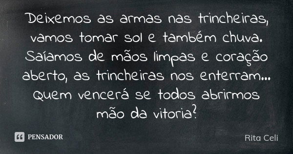 Deixemos as armas nas trincheiras, vamos tomar sol e também chuva. Saíamos de mãos limpas e coração aberto, as trincheiras nos enterram... Quem vencerá se todos... Frase de Rita Celi.