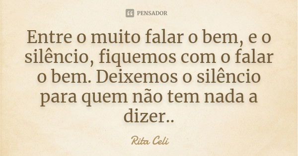 Entre o muito falar o bem, e o silêncio, fiquemos com o falar o bem. Deixemos o silêncio para quem não tem nada a dizer..... Frase de Rita Celi.