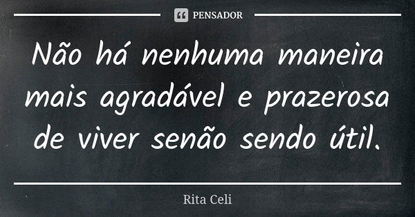 Não há nenhuma maneira mais agradável e prazerosa de viver senão sendo útil.... Frase de Rita Celi.