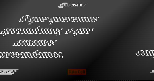 O que queremos aprendemos, o que amamos compreendemos..... Frase de Rita Celi.
