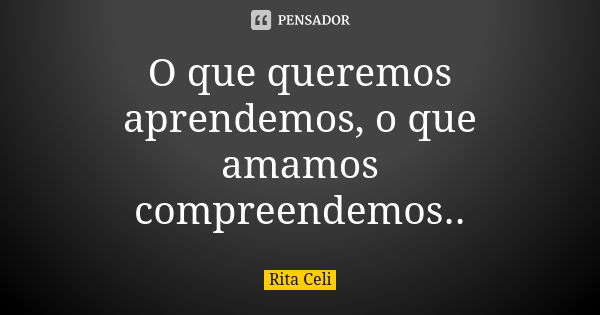 O que queremos aprendemos, o que amamos compreendemos..... Frase de Rita Celi.