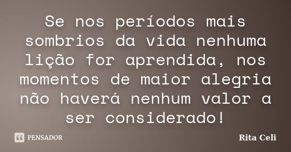 Se nos períodos mais sombrios da vida nenhuma lição for aprendida, nos momentos de maior alegria não haverá nenhum valor a ser considerado!... Frase de Rita Celi.