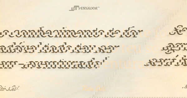Se o conhecimento te for agradável todo teu ser será bem-aventurado!... Frase de Rita Celi.