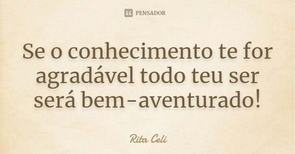 Se o conhecimento te for agradável todo teu ser será bem-aventurado!... Frase de Rita Celi.